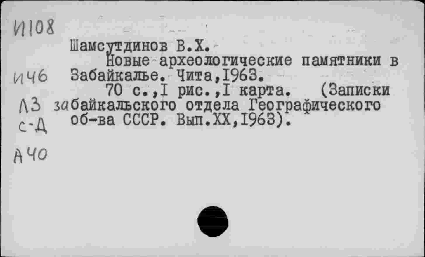 ﻿ИЮХ -	- '
Шамсутдинов В.Х.
Новые археологические памятники в ИЧб Забайкалье. Чита, 1963.
70 с.,1 рис.,1 карта. (Записки Дд забайкальского отдела Географического с.д об-ва СССР. Выл.XX,1963).
А 40